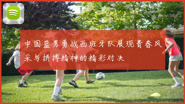 中国蓝男勇战西班牙队展现青春风采与拼搏精神的精彩对决