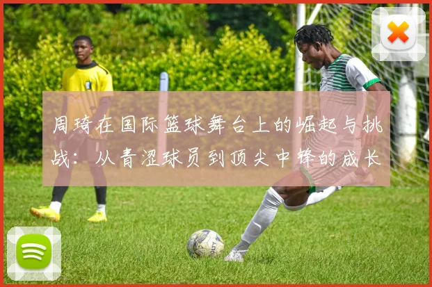 周琦在国际篮球舞台上的崛起与挑战：从青涩球员到顶尖中锋的成长历程