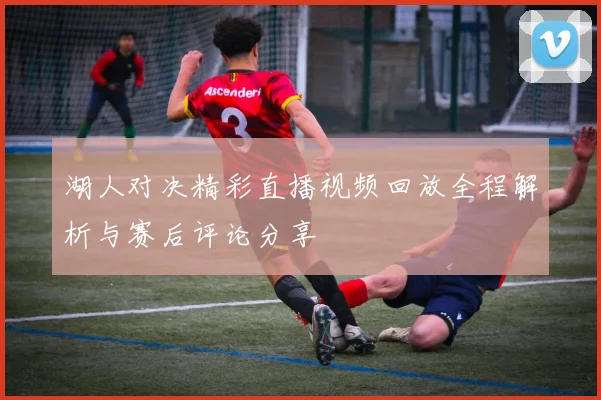 湖人对决精彩直播视频回放全程解析与赛后评论分享