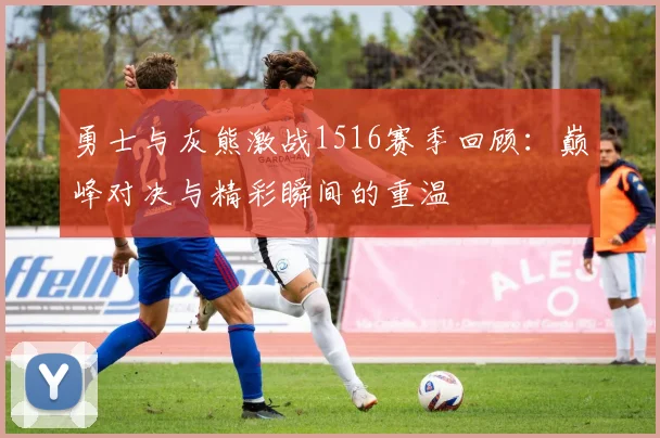 勇士与灰熊激战1516赛季回顾：巅峰对决与精彩瞬间的重温