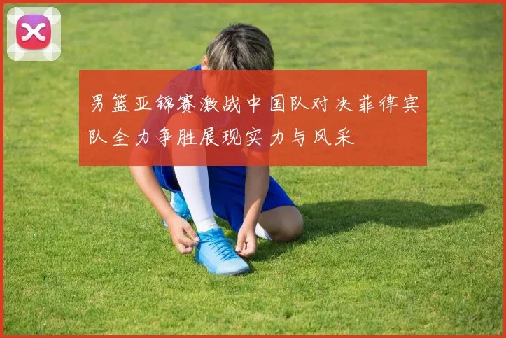 男篮亚锦赛激战中国队对决菲律宾队全力争胜展现实力与风采