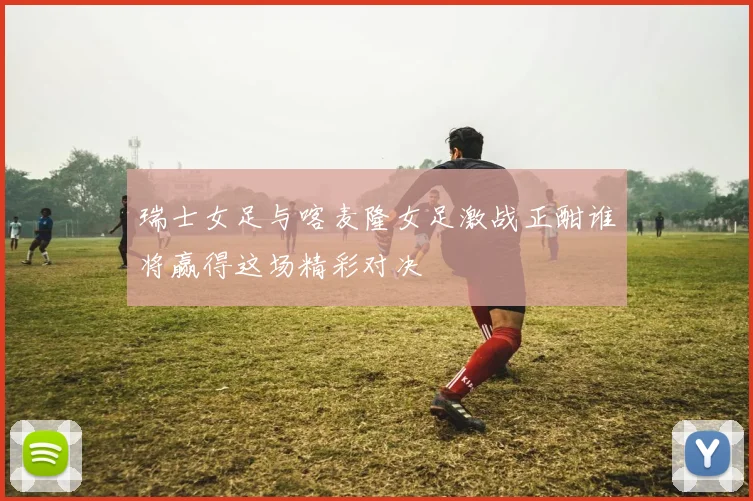 瑞士女足与喀麦隆女足激战正酣谁将赢得这场精彩对决