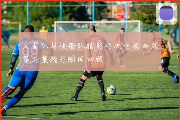 火箭队与快船队精彩对决全场回放第七集精彩瞬间回顾