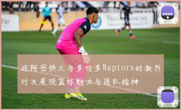 迈阿密热火与多伦多Raptors的激烈对决展现篮球魅力与团队精神