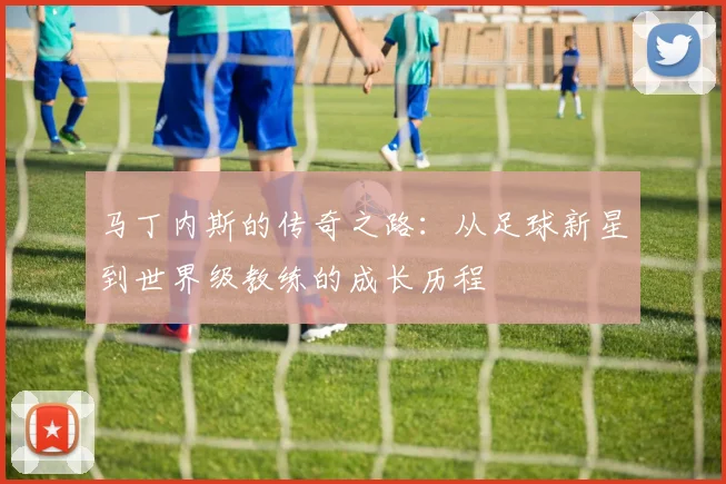 马丁内斯的传奇之路：从足球新星到世界级教练的成长历程