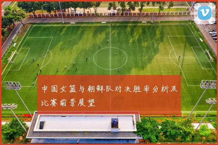 中国女篮与朝鲜队对决胜率分析及比赛前景展望
