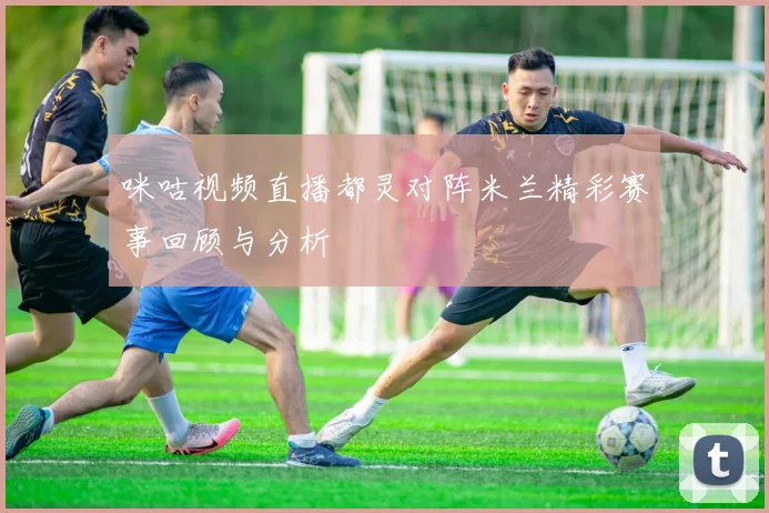 咪咕视频直播都灵对阵米兰精彩赛事回顾与分析