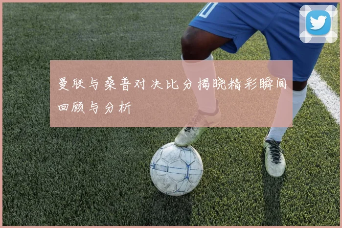 曼联与桑普对决比分揭晓精彩瞬间回顾与分析
