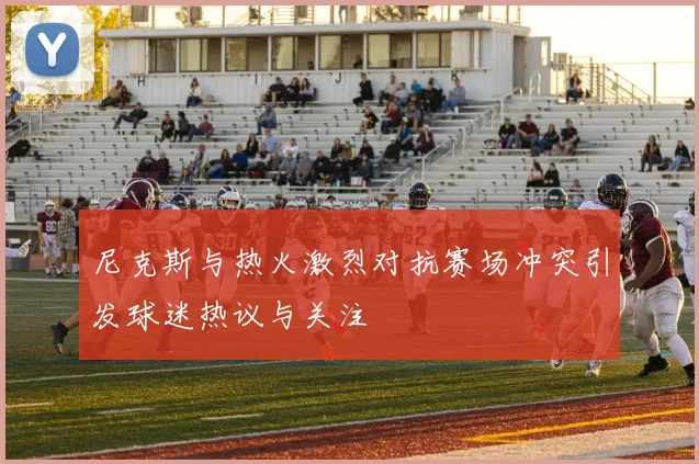 尼克斯与热火激烈对抗赛场冲突引发球迷热议与关注