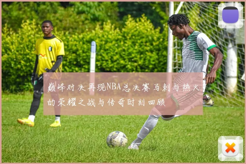 巅峰对决再现NBA总决赛马刺与热火的荣耀之战与传奇时刻回顾