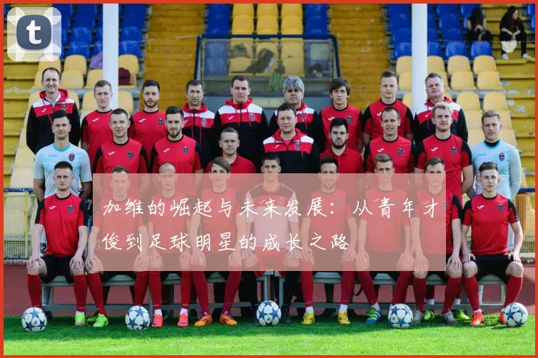 加维的崛起与未来发展：从青年才俊到足球明星的成长之路