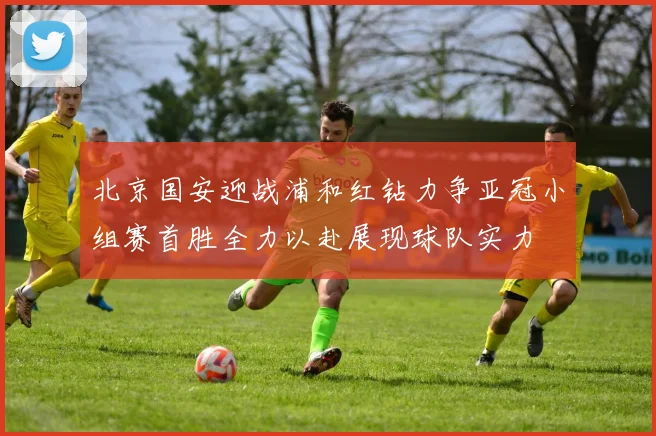 北京国安迎战浦和红钻力争亚冠小组赛首胜全力以赴展现球队实力