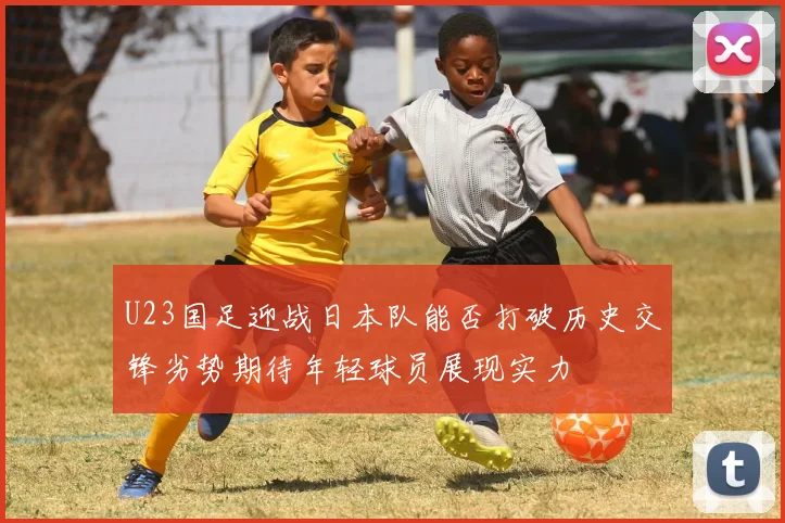 U23国足迎战日本队能否打破历史交锋劣势期待年轻球员展现实力