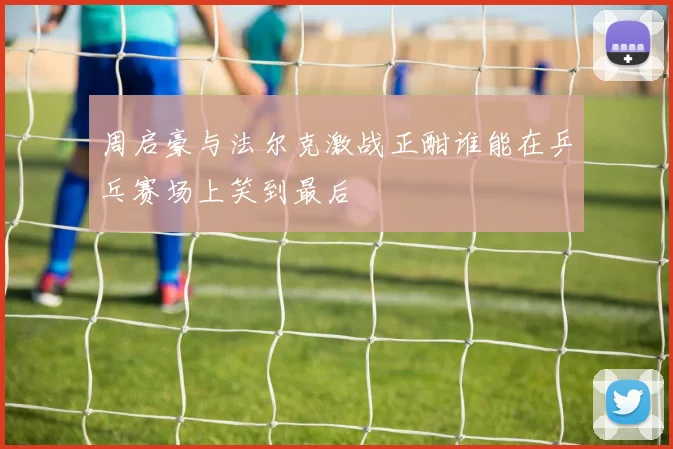 周启豪与法尔克激战正酣谁能在乒乓赛场上笑到最后
