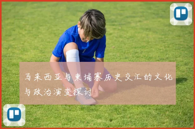 马来西亚与柬埔寨历史交汇的文化与政治演变探讨