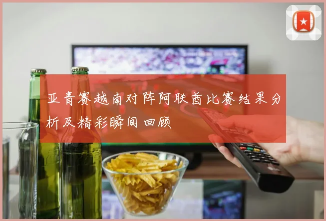 亚青赛越南对阵阿联酋比赛结果分析及精彩瞬间回顾