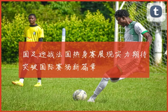 国足迎战法国热身赛展现实力期待突破国际赛场新篇章