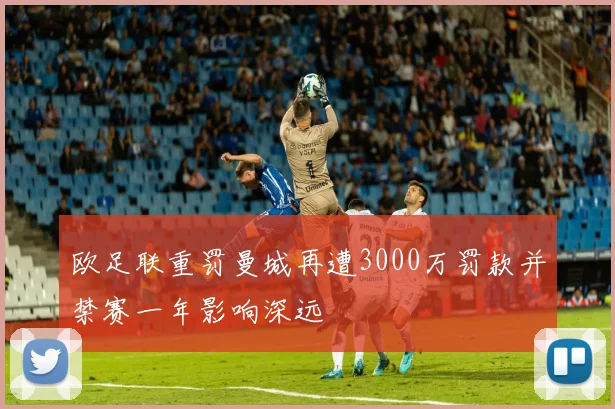欧足联重罚曼城再遭3000万罚款并禁赛一年影响深远