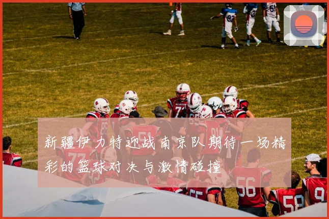 新疆伊力特迎战南京队期待一场精彩的篮球对决与激情碰撞