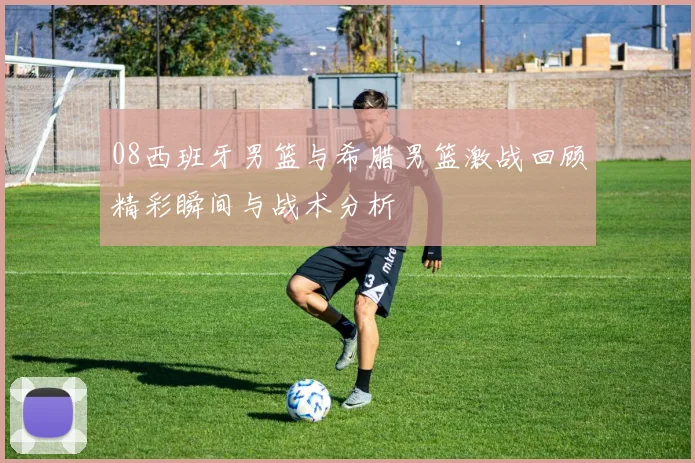 08西班牙男篮与希腊男篮激战回顾精彩瞬间与战术分析