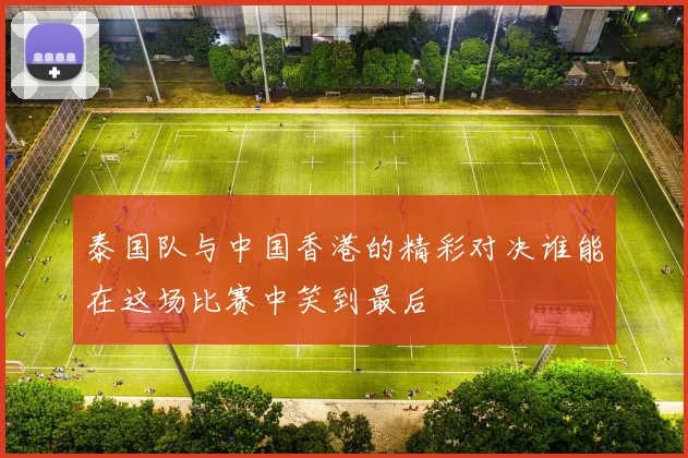 泰国队与中国香港的精彩对决谁能在这场比赛中笑到最后