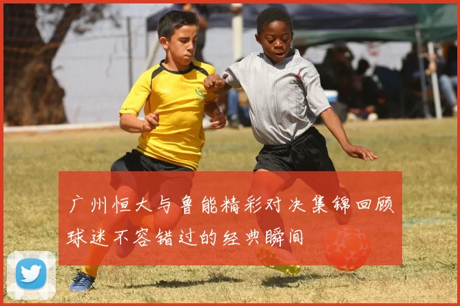 广州恒大与鲁能精彩对决集锦回顾球迷不容错过的经典瞬间