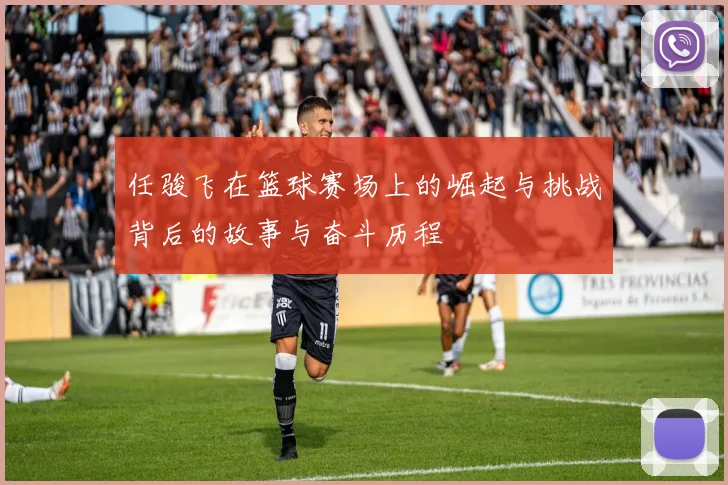 任骏飞在篮球赛场上的崛起与挑战背后的故事与奋斗历程
