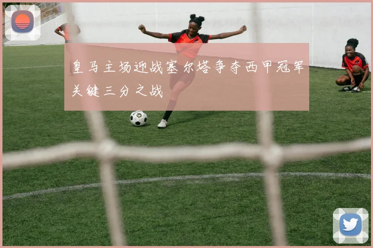皇马主场迎战塞尔塔争夺西甲冠军关键三分之战