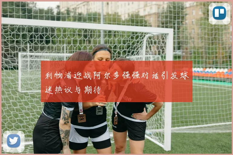 利物浦迎战阿尔多强强对话引发球迷热议与期待