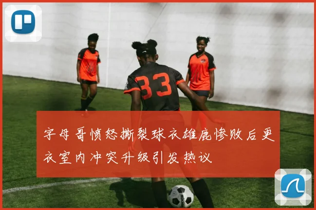 字母哥愤怒撕裂球衣雄鹿惨败后更衣室内冲突升级引发热议