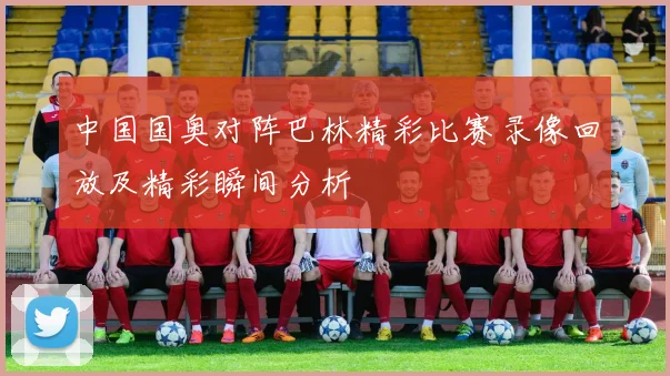 中国国奥对阵巴林精彩比赛录像回放及精彩瞬间分析
